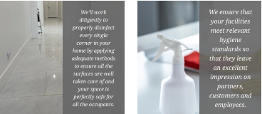We’ll work diligently to properly disinfect every single corner in your home by applying adequate methods to ensure all the surfaces are well taken care of and your space is perfectly safe for all the occupants. We ensure that your facilities meet relevant hygiene standards so that they leave an excellent impression on partners, customers and employees.